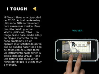 I TOUCH Mi Itouch tiene una capacidad de 32 GB. Actualmente estoy utilizando 3GB normalmente para almacenar música. Pero también puedo guardar videos, películas, fotos … Lo tengo desde hace medio año y en ningún momento me ha dado problemas. Es un aparato muy sofisticado por lo que se pueden hacer todo tipo de cosas con él. Desde tocar un instrumento hasta tener tu propia mascota virtual. Tiene una batería que dura varias horas por lo que lo utilizo muy a menudo. VOLVER 