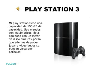 PLAY STATION 3 VOLVER Mi play station tiene una capacidad de 150 GB de capacidad. Sus mandos son inalámbricos. Esta equipado con un lector de disco blue-ray por lo que además de poder jugar a videojuegos se pueden visualizar películas.   