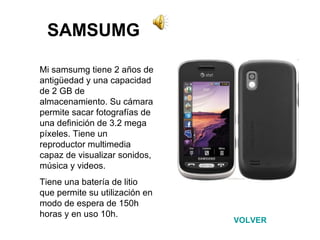 SAMSUMG Mi samsumg tiene 2 años de antigüedad y una capacidad de 2 GB de almacenamiento. Su cámara permite sacar fotografías de una definición de 3.2 mega píxeles. Tiene un reproductor multimedia capaz de visualizar sonidos, música y videos. Tiene una batería de litio que permite su utilización en modo de espera de 150h horas y en uso 10h.  VOLVER 