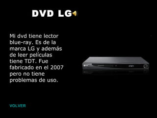 VOLVER DVD LG Mi dvd tiene lector blue-ray. Es de la marca LG y además de leer películas tiene TDT. Fue fabricado en el 2007 pero no tiene problemas de uso.   