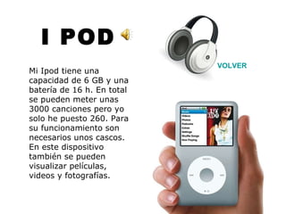I POD VOLVER Mi Ipod tiene una capacidad de 6 GB y una batería de 16 h. En total se pueden meter unas 3000 canciones pero yo solo he puesto 260. Para su funcionamiento son necesarios unos cascos. En este dispositivo también se pueden visualizar películas, videos y fotografías. 