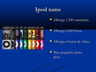 Ipod nano
        Alberga 1.500 canciones.

        Alberga 5.000 fotos.

        Alberga 6 horas de vídeo.

        Muy pequeño, poco
         peso.
 