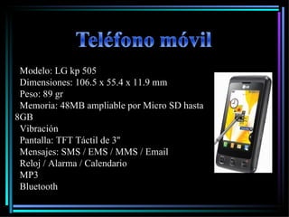 Modelo: LG kp 505 Dimensiones: 106.5 x 55.4 x 11.9 mm   Peso: 89 gr    Memoria: 48MB ampliable por Micro SD hasta 8GB   Vibración  Pantalla: TFT Táctil de 3''   Mensajes: SMS / EMS / MMS / Email   Reloj / Alarma / Calendario   MP3 Bluetooth 