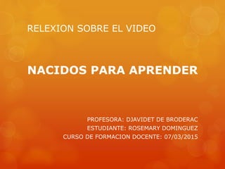 RELEXION SOBRE EL VIDEO
NACIDOS PARA APRENDER
PROFESORA: DJAVIDET DE BRODERAC
ESTUDIANTE: ROSEMARY DOMINGUEZ
CURSO DE FORMACION DOCENTE: 07/03/2015
 