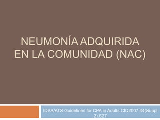 NEUMONÍA ADQUIRIDA
EN LA COMUNIDAD (NAC)




    IDSA/ATS Guidelines for CPA in Adults.CID2007:44(Suppl
                            2).S27
 