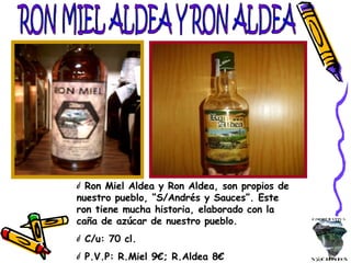 RON MIEL ALDEA Y RON ALDEA Ron Miel Aldea y Ron Aldea, son propios de nuestro pueblo, “S/Andrés y Sauces”. Este ron tiene mucha historia, elaborado con la caña de azúcar de nuestro pueblo. C/u: 70 cl. P.V.P: R.Miel 9€; R.Aldea 8€ 