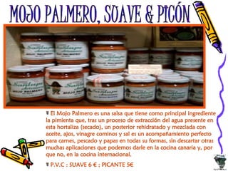 MOJO PALMERO, SUAVE & PICÓN El Mojo Palmero es una salsa que tiene como principal ingrediente la pimienta que, tras un proceso de extracción del agua presente en esta hortaliza (secado), un posterior rehidratado y mezclada con aceite, ajos, vinagre cominos y sal es un acompañamiento perfecto para carnes, pescado y papas en todas su formas, sin descartar otras muchas aplicaciones que podemos darle en la cocina canaria y, por que no, en la cocina internacional. P.V.C : SUAVE 6 € ; PICANTE 5€ 