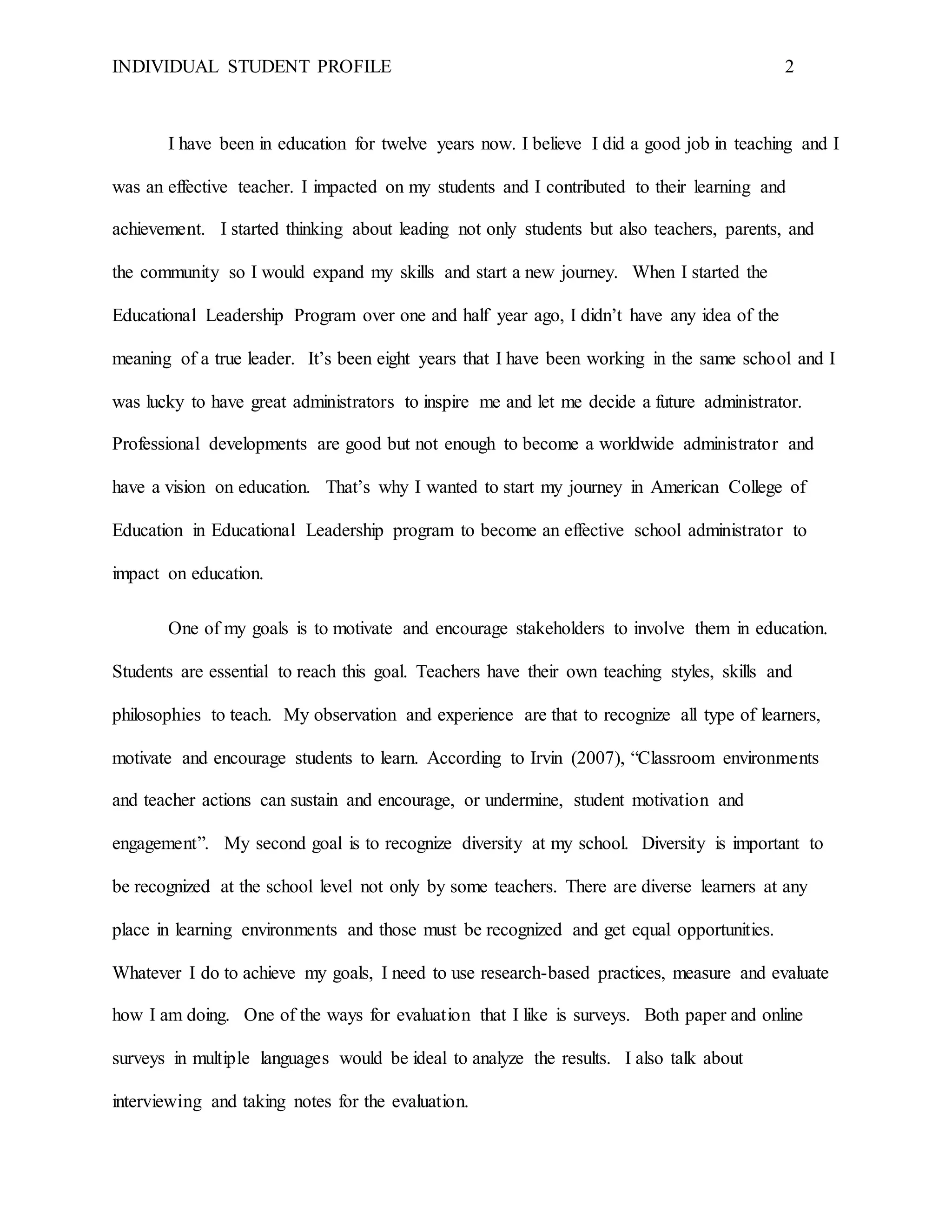 INDIVIDUAL STUDENT PROFILE 2
I have been in education for twelve years now. I believe I did a good job in teaching and I
was an effective teacher. I impacted on my students and I contributed to their learning and
achievement. I started thinking about leading not only students but also teachers, parents, and
the community so I would expand my skills and start a new journey. When I started the
Educational Leadership Program over one and half year ago, I didn’t have any idea of the
meaning of a true leader. It’s been eight years that I have been working in the same school and I
was lucky to have great administrators to inspire me and let me decide a future administrator.
Professional developments are good but not enough to become a worldwide administrator and
have a vision on education. That’s why I wanted to start my journey in American College of
Education in Educational Leadership program to become an effective school administrator to
impact on education.
One of my goals is to motivate and encourage stakeholders to involve them in education.
Students are essential to reach this goal. Teachers have their own teaching styles, skills and
philosophies to teach. My observation and experience are that to recognize all type of learners,
motivate and encourage students to learn. According to Irvin (2007), “Classroom environments
and teacher actions can sustain and encourage, or undermine, student motivation and
engagement”. My second goal is to recognize diversity at my school. Diversity is important to
be recognized at the school level not only by some teachers. There are diverse learners at any
place in learning environments and those must be recognized and get equal opportunities.
Whatever I do to achieve my goals, I need to use research-based practices, measure and evaluate
how I am doing. One of the ways for evaluation that I like is surveys. Both paper and online
surveys in multiple languages would be ideal to analyze the results. I also talk about
interviewing and taking notes for the evaluation.
 