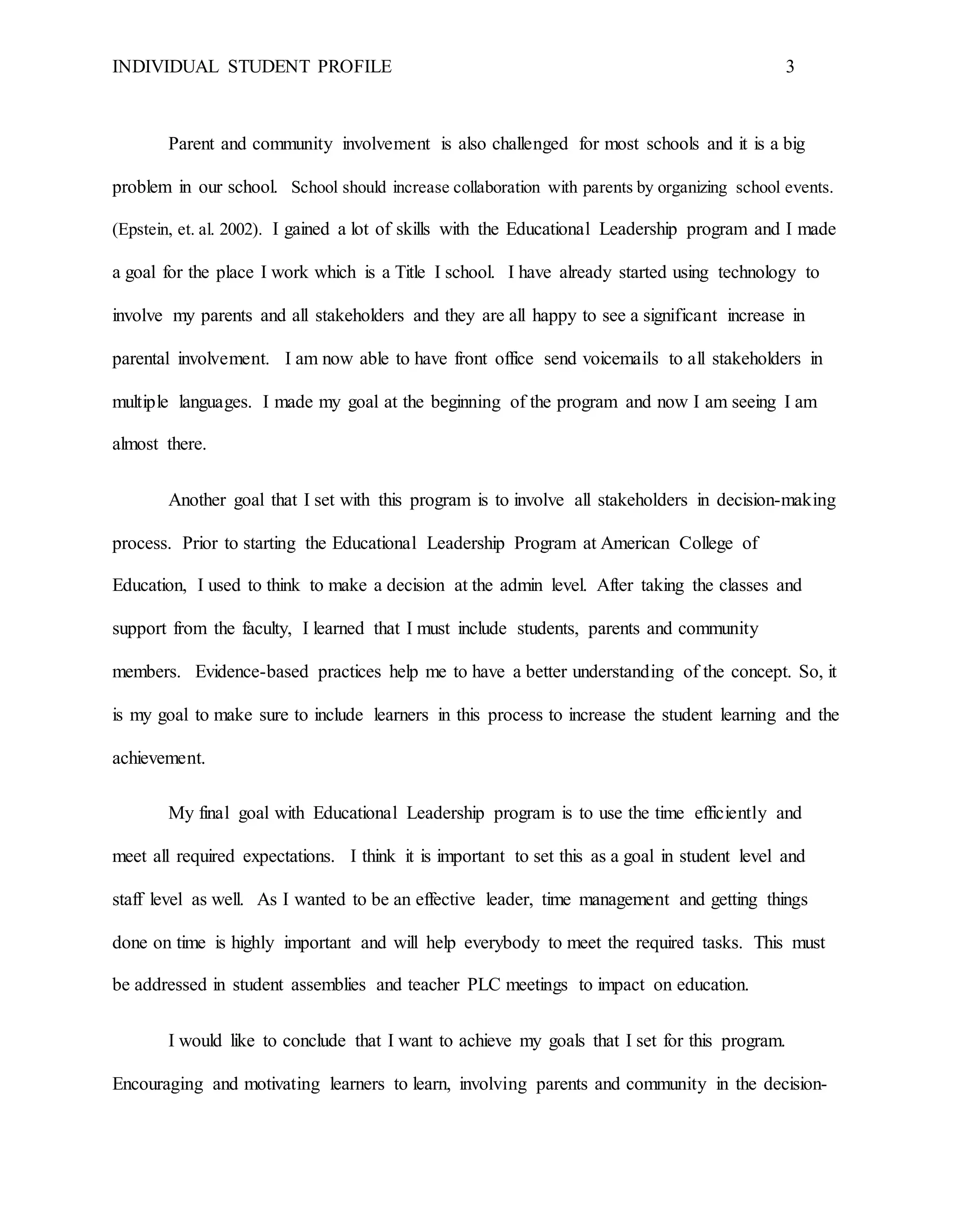 INDIVIDUAL STUDENT PROFILE 3
Parent and community involvement is also challenged for most schools and it is a big
problem in our school. School should increase collaboration with parents by organizing school events.
(Epstein, et. al. 2002). I gained a lot of skills with the Educational Leadership program and I made
a goal for the place I work which is a Title I school. I have already started using technology to
involve my parents and all stakeholders and they are all happy to see a significant increase in
parental involvement. I am now able to have front office send voicemails to all stakeholders in
multiple languages. I made my goal at the beginning of the program and now I am seeing I am
almost there.
Another goal that I set with this program is to involve all stakeholders in decision-making
process. Prior to starting the Educational Leadership Program at American College of
Education, I used to think to make a decision at the admin level. After taking the classes and
support from the faculty, I learned that I must include students, parents and community
members. Evidence-based practices help me to have a better understanding of the concept. So, it
is my goal to make sure to include learners in this process to increase the student learning and the
achievement.
My final goal with Educational Leadership program is to use the time efficiently and
meet all required expectations. I think it is important to set this as a goal in student level and
staff level as well. As I wanted to be an effective leader, time management and getting things
done on time is highly important and will help everybody to meet the required tasks. This must
be addressed in student assemblies and teacher PLC meetings to impact on education.
I would like to conclude that I want to achieve my goals that I set for this program.
Encouraging and motivating learners to learn, involving parents and community in the decision-
 