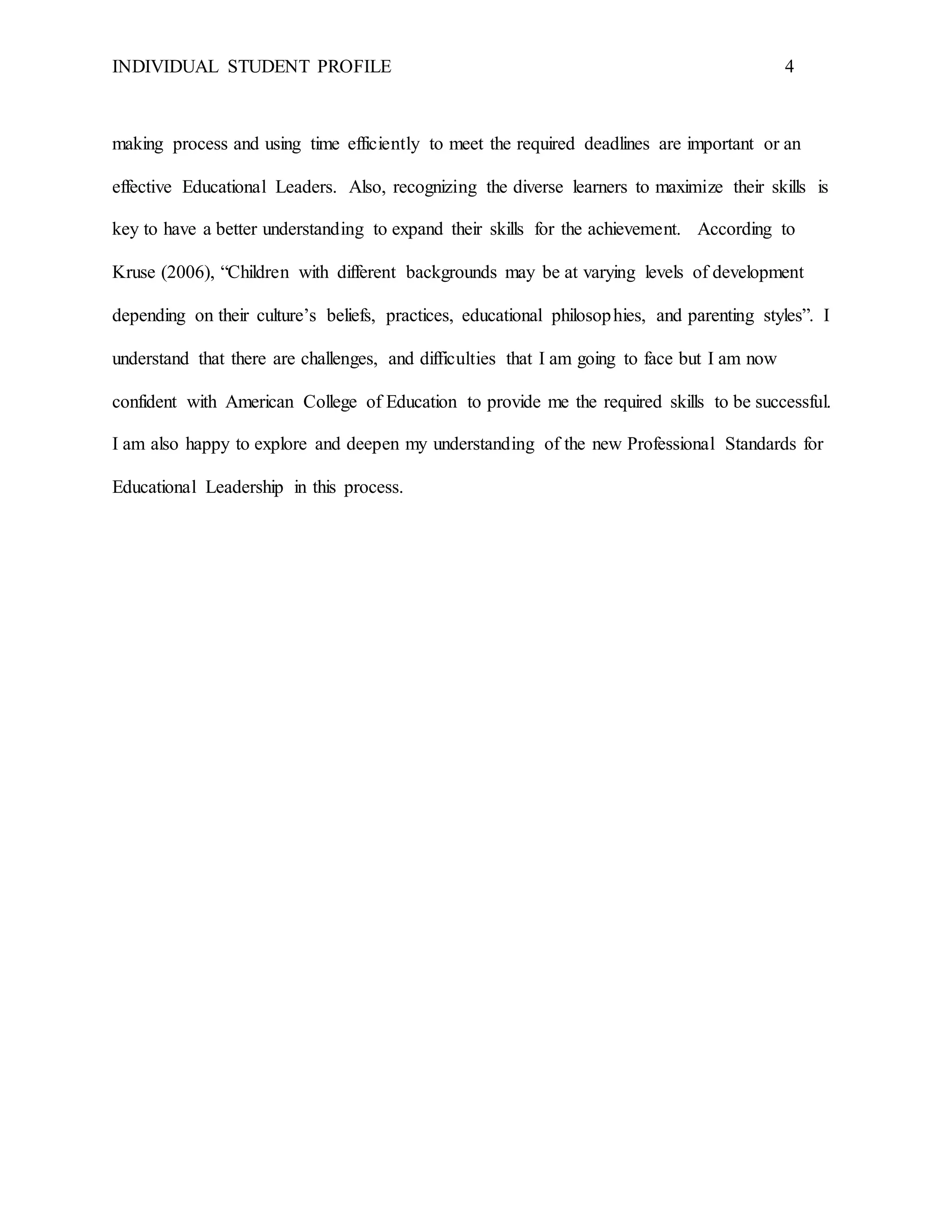 INDIVIDUAL STUDENT PROFILE 4
making process and using time efficiently to meet the required deadlines are important or an
effective Educational Leaders. Also, recognizing the diverse learners to maximize their skills is
key to have a better understanding to expand their skills for the achievement. According to
Kruse (2006), “Children with different backgrounds may be at varying levels of development
depending on their culture’s beliefs, practices, educational philosophies, and parenting styles”. I
understand that there are challenges, and difficulties that I am going to face but I am now
confident with American College of Education to provide me the required skills to be successful.
I am also happy to explore and deepen my understanding of the new Professional Standards for
Educational Leadership in this process.
 