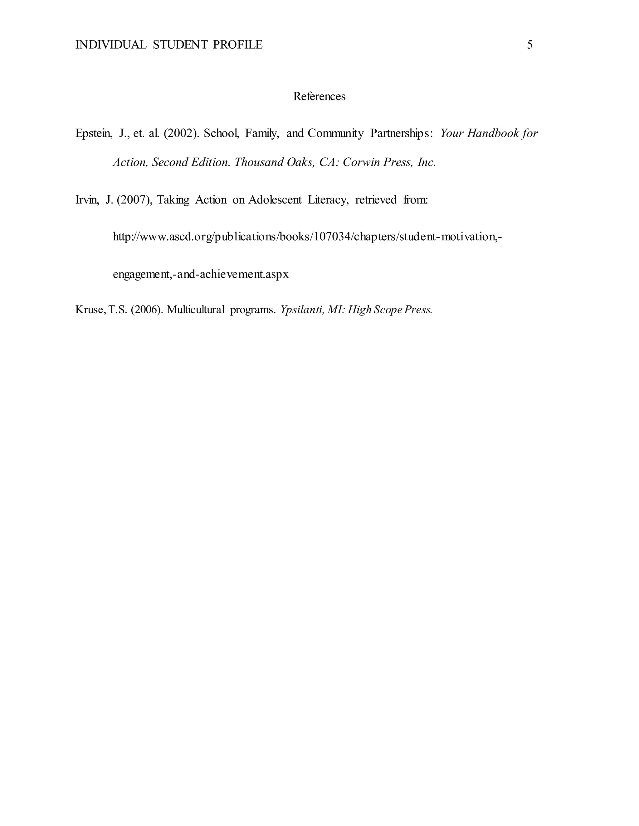 INDIVIDUAL STUDENT PROFILE 5
References
Epstein, J., et. al. (2002). School, Family, and Community Partnerships: Your Handbook for
Action, Second Edition. Thousand Oaks, CA: Corwin Press, Inc.
Irvin, J. (2007), Taking Action on Adolescent Literacy, retrieved from:
http://www.ascd.org/publications/books/107034/chapters/student-motivation,-
engagement,-and-achievement.aspx
Kruse,T.S. (2006). Multicultural programs. Ypsilanti, MI: High Scope Press.
 