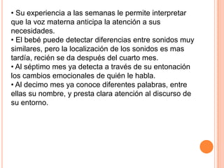 • Su experiencia a las semanas le permite interpretar
que la voz materna anticipa la atención a sus
necesidades.
• El bebé puede detectar diferencias entre sonidos muy
similares, pero la localización de los sonidos es mas
tardía, recién se da después del cuarto mes.
• Al séptimo mes ya detecta a través de su entonación
los cambios emocionales de quién le habla.
• Al decimo mes ya conoce diferentes palabras, entre
ellas su nombre, y presta clara atención al discurso de
su entorno.
 