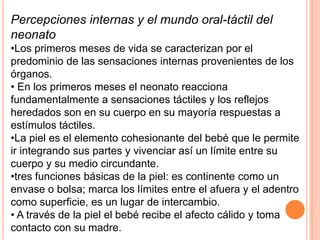 Percepciones internas y el mundo oral-táctil del
neonato
•Los primeros meses de vida se caracterizan por el
predominio de las sensaciones internas provenientes de los
órganos.
• En los primeros meses el neonato reacciona
fundamentalmente a sensaciones táctiles y los reflejos
heredados son en su cuerpo en su mayoría respuestas a
estímulos táctiles.
•La piel es el elemento cohesionante del bebé que le permite
ir integrando sus partes y vivenciar así un límite entre su
cuerpo y su medio circundante.
•tres funciones básicas de la piel: es continente como un
envase o bolsa; marca los límites entre el afuera y el adentro
como superficie, es un lugar de intercambio.
• A través de la piel el bebé recibe el afecto cálido y toma
contacto con su madre.
 