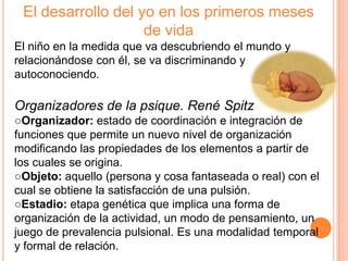 El desarrollo del yo en los primeros meses
                    de vida
El niño en la medida que va descubriendo el mundo y
relacionándose con él, se va discriminando y
autoconociendo.

Organizadores de la psique. René Spitz
○Organizador: estado de coordinación e integración de
funciones que permite un nuevo nivel de organización
modificando las propiedades de los elementos a partir de
los cuales se origina.
○Objeto: aquello (persona y cosa fantaseada o real) con el
cual se obtiene la satisfacción de una pulsión.
○Estadio: etapa genética que implica una forma de
organización de la actividad, un modo de pensamiento, un
juego de prevalencia pulsional. Es una modalidad temporal
y formal de relación.
 