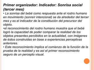 Primer organizador: Indicador: Sonrisa social
(tercer mes)
• La sonrisa del bebé como respuesta ante el rostro humano
en movimiento (sonreír intencional) se da alrededor del tercer
mes y es el indicador de la constitución del precursor del
objeto.
•el reconocimiento del rostro humano muestra que el bebé
logró la capacidad de poder comparar la realidad de los
objetos presentes percibidos en la actualidad, con imágenes
de éstos construidas en base a experiencias perceptivas
anteriores.
• Este reconocimiento implica el comienzo de la función de la
prueba de la realidad y es así el primer reconocimiento
seguro de un percepto visual.
 