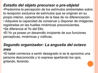 Estadio del objeto precursor o pre-objetal
•Predomina la percepción de los estímulos ambientales sobre
la recepción exclusiva de estímulos que se originan en su
propio interior, característica de la fase de no diferenciación.
• Adquiere la capacidad de conservar y disponer de imágenes
registradas en las huellas mnémicas preconscientes.
•Se diferencia el Yo del Ello.
•El Yo ya posee un desarrollo incipiente de sus funciones
perceptivas, mnémicas y volitivas.

Segundo organizador: La angustia del octavo
mes
•El bebé comienza a sentir desagrado si se le aproxima una
persona desconocida y lo expresa apartando los ojos,
gritando, llorando.
 