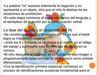 •La palabra “no” expresa solamente la negación y no
representa a un objeto, sino que el niño la abstrae de las
situaciones de prohibición.
•En esta etapa comienza el desarrollo franco del lenguaje y
el reemplazo de la acción por la comunicación verbal.

La fase del espejo y el desarrollo del Yo
•Se constituye la matriz y el esbozo del Yo, ya que el bebé
logra su integración corporal.
• entre los 6 y 8 meses se reconoce a sí mismo en el reflejo
del espejo y acompaña esta experiencia de júbilo con su
mímica.
•El niño descubre la totalidad de su cuerpo en esa imagen y
progresivamente toma conciencia de sí mismo como entidad
diferenciada.
•Con la identificación primaria especular comienza un
proceso de identificaciones sucesivas fundamental para el
 