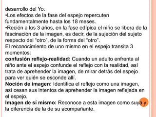 desarrollo del Yo.
•Los efectos de la fase del espejo repercuten
fundamentalmente hasta los 18 meses.
•Recién a los 3 años, en la fase edípica el niño se libera de la
fascinación de la imagen, es decir, de la sujeción del sujeto
respecto del “otro”, de la forma del “otro”.
El reconocimiento de uno mismo en el espejo transita 3
momentos:
confusión reflejo-realidad: Cuando un adulto enfrenta al
niño ante el espejo confunde el reflejo con la realidad, así
trata de aprehender la imagen, de mirar detrás del espejo
para ver quién se esconde allí.
Noción de imagen: Identifica el reflejo como una imagen,
así cesan sus intentos de aprehender la imagen reflejada en
el espejo.
Imagen de sí mismo: Reconoce a esta imagen como suya y
la diferencia de la de su acompañante.
 