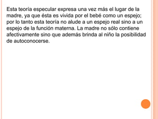 Esta teoría especular expresa una vez más el lugar de la
madre, ya que ésta es vivida por el bebé como un espejo;
por lo tanto esta teoría no alude a un espejo real sino a un
espejo de la función materna. La madre no sólo contiene
afectivamente sino que además brinda al niño la posibilidad
de autoconocerse.
 