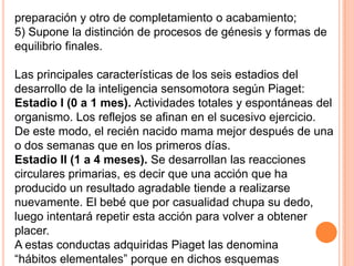 preparación y otro de completamiento o acabamiento;
5) Supone la distinción de procesos de génesis y formas de
equilibrio finales.

Las principales características de los seis estadios del
desarrollo de la inteligencia sensomotora según Piaget:
Estadio I (0 a 1 mes). Actividades totales y espontáneas del
organismo. Los reflejos se afinan en el sucesivo ejercicio.
De este modo, el recién nacido mama mejor después de una
o dos semanas que en los primeros días.
Estadio II (1 a 4 meses). Se desarrollan las reacciones
circulares primarias, es decir que una acción que ha
producido un resultado agradable tiende a realizarse
nuevamente. El bebé que por casualidad chupa su dedo,
luego intentará repetir esta acción para volver a obtener
placer.
A estas conductas adquiridas Piaget las denomina
“hábitos elementales” porque en dichos esquemas
 