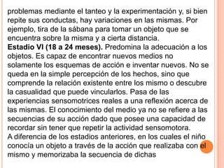 problemas mediante el tanteo y la experimentación y, si bien
repite sus conductas, hay variaciones en las mismas. Por
ejemplo, tira de la sábana para tomar un objeto que se
encuentra sobre la misma y a cierta distancia.
Estadio VI (18 a 24 meses). Predomina la adecuación a los
objetos. Es capaz de encontrar nuevos medios no
solamente los esquemas de acción e inventar nuevos. No se
queda en la simple percepción de los hechos, sino que
comprende la relación existente entre los mismo o descubre
la casualidad que puede vincularlos. Pasa de las
experiencias sensomotrices reales a una reflexión acerca de
las mismas. El conocimiento del medio ya no se refiere a las
secuencias de su acción dado que posee una capacidad de
recordar sin tener que repetir la actividad sensomotora.
A diferencia de los estadios anteriores, en los cuales el niño
conocía un objeto a través de la acción que realizaba con el
mismo y memorizaba la secuencia de dichas
 