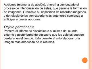 Acciones (memoria de acción), ahora ha comenzado el
proceso de interiorización de éstas, que permite la formación
de imágenes. Gracias a su capacidad de recordar imágenes
y de relacionarlas con experiencias anteriores comienza a
anticipar y prever acciones.

Objeto permanente
Primero el infante se discrimina a sí mismo del mundo
externo y posteriormente descubre que los objetos pueden
perdurar en el tiempo. Esto permite al niño elaborar una
imagen más adecuada de la realidad.
 
