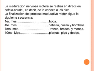 La maduración nerviosa motora se realiza en dirección
céfalo-caudal, es decir, de la cabeza a los pies.
La finalización del proceso madurativo motor sigue la
siguiente secuencia:
1er. mes……………………….....boca.
4to. mes………………………….cabeza, cuello y hombros.
7mo. mes…………………………tronco, brazos, y manos.
10mo. Mes……………………….piernas, pies y dedos.
 
