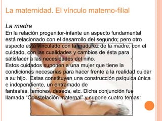La maternidad. El vínculo materno-filial

La madre
En la relación progenitor-infante un aspecto fundamental
está relacionado con el desarrollo del segundo; pero otro
aspecto está vinculado con la madurez de la madre, con el
cuidado, con las cualidades y cambios de ésta para
satisfacer a las necesidades del niño.
Estos cuidados suponen a una mujer que tiene la
condiciones necesarias para hacer frente a la realidad cuidar
a su hijo. Estas constituyen una construcción psíquica única
e independiente, un entramado de
fantasías, temores, deseos, etc. Dicha conjunción fue
llamada “Constelación maternal” y supone cuatro temas:
 