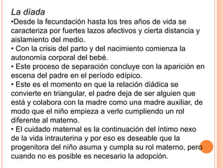 La díada
•Desde la fecundación hasta los tres años de vida se
caracteriza por fuertes lazos afectivos y cierta distancia y
aislamiento del medio.
• Con la crisis del parto y del nacimiento comienza la
autonomía corporal del bebé.
• Este proceso de separación concluye con la aparición en
escena del padre en el período edípico.
• Este es el momento en que la relación diádica se
convierte en triangular, el padre deja de ser alguien que
está y colabora con la madre como una madre auxiliar, de
modo que el niño empieza a verlo cumpliendo un rol
diferente al materno.
• El cuidado maternal es la continuación del íntimo nexo
de la vida intrauterina y por eso es deseable que la
progenitora del niño asuma y cumpla su rol materno, pero
cuando no es posible es necesario la adopción.
 