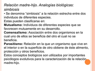 Relación madre-hijo. Analogías biológicas:
simbiosis
• Se denomina “simbiosis” a la relación estrecha entre dos
individuos de diferentes especies.
Estas pueden clasificarse en:
Mutualismo: Individuos de diferentes especies que se
favorecen mutuamente en su desarrollo.
Comensalismo: Asociación entre dos organismos en la
cual uno de ellos se beneficia del otro el cual no se
beneficia.
Parasitismo: Relación en la que un organismo que vive en
el interior o en la superficie de otro obtiene de éste alimento,
protección y otros beneficios.
Estos conceptos biológicos son utilizados por importantes
psicólogos evolutivos para la caracterización de la relación
madre-hijo.
 