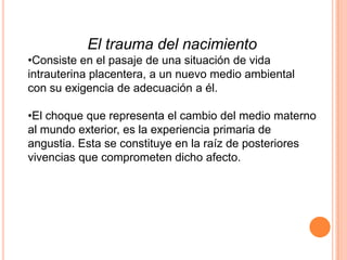 El trauma del nacimiento
•Consiste en el pasaje de una situación de vida
intrauterina placentera, a un nuevo medio ambiental
con su exigencia de adecuación a él.

•El choque que representa el cambio del medio materno
al mundo exterior, es la experiencia primaria de
angustia. Esta se constituye en la raíz de posteriores
vivencias que comprometen dicho afecto.
 