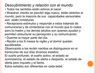 Descubrimiento y relación con el mundo
• Todos los sentidos están activos al nacer.
• Muestran interés en percibir algo nuevo, están abiertos al
mundo, pero la mayoría de sus capacidades sensoriales
aún están inmaduras.
• Recepciona estímulos y responde a estos tratando de
comunicarse y de contactarse con el mundo que lo rodea,
pero la madre y los demás adultos son quienes ayudan y
permiten estructurar su percepción y su comunicación.
• Duerme la mayor parte del día.
• Recién a los 6 meses la vigilia y el dormir quedan
equilibrados.
Observando a los recién nacidos se distinguieron en el
transcurso de sus días diversos estados:
El sueño profundo, el sueño activo, el estado se
somnolencia, el estado de alerta o despierto, el estado de
alerta pero inquieto y el llanto.
Estos estados son diferentes en cada bebé.
 