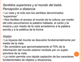 Sentidos superiores y el mundo del bebé.
Percepción a distancia
• La vista y el oído son los sentidos denominados
“superiores”
• Nos facilitan el acceso al mundo de la cultura; por medio
del oído escuchamos la palabra hablada, el canto y la
música y por medio de la vista accedemos a la palabra
escrita y a la estética de la forma

Visión
• La riqueza del mundo se descubre fundamentalmente por
medio de la vista.
• Se considera que aproximadamente el 70% de la
información del mundo exterior recibida por un sujeto
proviene de la vista.
• La visión permite una rápida captación de los caracteres
fundamentales de objetos y situaciones,
 