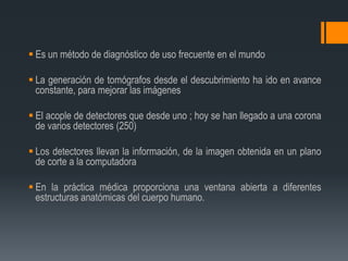  Es un método de diagnóstico de uso frecuente en el mundo
 La generación de tomógrafos desde el descubrimiento ha ido en avance
constante, para mejorar las imágenes
 El acople de detectores que desde uno ; hoy se han llegado a una corona
de varios detectores (250)
 Los detectores llevan la información, de la imagen obtenida en un plano
de corte a la computadora
 En la práctica médica proporciona una ventana abierta a diferentes
estructuras anatómicas del cuerpo humano.
 