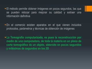 El método permite obtener imágenes en pocos segundos, las que
se pueden retocar para mejorar su calidad y extraer una
información definitiva
En el comercio existen aparatos en el que vienen incluidos
protocolos, parámetros y técnicas de obtención de imágenes
La Tomografía computarizada, es pues la reconstrucción por
medio de una computadora, de toda la materia en un plano de
corte tomográfico de un objeto, obtenido en pocos segundos
y milésimas de segundos en los 3D
 