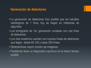 Generación de detectores
La generación de detectores hizo posible que los estudios
radiológicos de 1 hora; hoy se hagan en milésimas de
segundos
Los tomógrafos de 1ra, generación contaban con una línea
de detectores
Los mas modernos cuentan con muchas líneas de detectores
que llegan desde 64,128 y hasta 350 líneas
Obteniéndose mayor numero de imágenes
Facilitando tener un diagnostico oportuno en el menor tiempo
posible
 