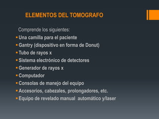 ELEMENTOS DEL TOMOGRAFO
Comprende los siguientes:
Una camilla para el paciente
Gantry (dispositivo en forma de Donut)
Tubo de rayos x
Sistema electrónico de detectores
Generador de rayos x
Computador
Consolas de manejo del equipo
Accesorios, cabezales, prolongadores, etc.
Equipo de revelado manual automático y/laser
 