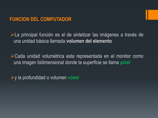 FUNCION DEL COMPUTADOR
La principal función es el de sintetizar las imágenes a través de
una unidad básica llamada volumen del elemento
Cada unidad volumétrica esta representada en el monitor como
una imagen bidimensional donde la superficie se llama píxel
y la profundidad o volumen vóxel
 