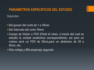 PARAMETROS ESPECIFICOS DEL ESTUDIO
Dependen:
Del grosor del corte de 1 a 10mm
Del intervalo del corte 10mm
Campo de Visión o FOV (Field of view), a través del cual se
estudia la unidad anatómica correspondiente, así para un
cráneo será un FOV de 25cm,para un abdomen de 35 a
42cm, etc.
Kilo-voltaje y Mili-amperaje segundo
 