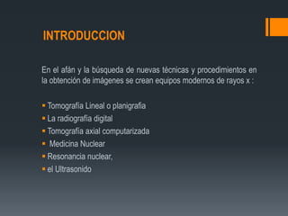 INTRODUCCION
En el afán y la búsqueda de nuevas técnicas y procedimientos en
la obtención de imágenes se crean equipos modernos de rayos x :
 Tomografía Lineal o planigrafia
 La radiografía digital
 Tomografía axial computarizada
 Medicina Nuclear
 Resonancia nuclear,
 el Ultrasonido
 