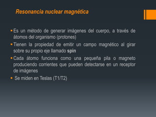 Es un método de generar imágenes del cuerpo, a través de
átomos del organismo (protones)
Tienen la propiedad de emitir un campo magnético al girar
sobre su propio eje llamado spin
Cada átomo funciona como una pequeña pila o magneto
produciendo corrientes que pueden detectarse en un receptor
de imágenes
 Se miden en Teslas (T1/T2)
Resonancia nuclear magnética
 