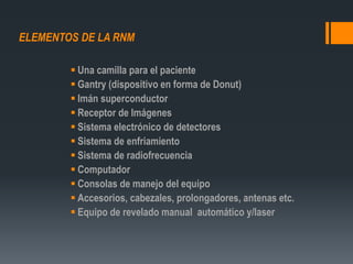 ELEMENTOS DE LA RNM
 Una camilla para el paciente
 Gantry (dispositivo en forma de Donut)
 Imán superconductor
 Receptor de Imágenes
 Sistema electrónico de detectores
 Sistema de enfriamiento
 Sistema de radiofrecuencia
 Computador
 Consolas de manejo del equipo
 Accesorios, cabezales, prolongadores, antenas etc.
 Equipo de revelado manual automático y/laser
 