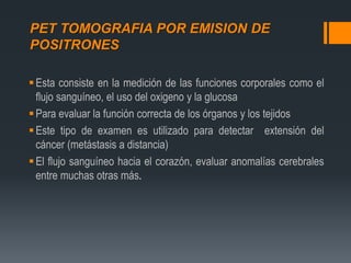 PET TOMOGRAFIA POR EMISION DE
POSITRONES
Esta consiste en la medición de las funciones corporales como el
flujo sanguíneo, el uso del oxigeno y la glucosa
Para evaluar la función correcta de los órganos y los tejidos
Este tipo de examen es utilizado para detectar extensión del
cáncer (metástasis a distancia)
El flujo sanguíneo hacia el corazón, evaluar anomalías cerebrales
entre muchas otras más.
 