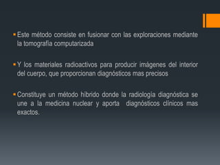 Este método consiste en fusionar con las exploraciones mediante
la tomografía computarizada
Y los materiales radioactivos para producir imágenes del interior
del cuerpo, que proporcionan diagnósticos mas precisos
Constituye un método híbrido donde la radiología diagnóstica se
une a la medicina nuclear y aporta diagnósticos clínicos mas
exactos.
 