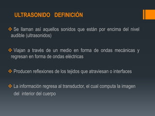 ULTRASONIDO DEFINICIÓN
 Se llaman así aquellos sonidos que están por encima del nivel
audible (ultrasonidos)
 Viajan a través de un medio en forma de ondas mecánicas y
regresan en forma de ondas eléctricas
 Producen reflexiones de los tejidos que atraviesan o interfaces
 La información regresa al transductor, el cual computa la imagen
del interior del cuerpo
 