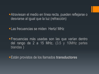 Atraviesan el medio en línea recta, pueden reflejarse o
desviarse al igual que la luz (refracción)
Las frecuencias se miden Hertz/ MHz
Frecuencias más usadas son las que varían dentro
del rango de 2 a 15 MHz. (3.5 y 10MHz partes
blandas )
Están provistos de los llamados transductores
 