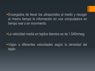 Encargados de llevar los ultrasonidos al medio y recoger
al mismo tiempo la información en una computadora en
tiempo real o en movimiento
La velocidad media en tejidos blandos es de 1.540m/seg
Viajan a diferentes velocidades según la densidad del
tejido
 