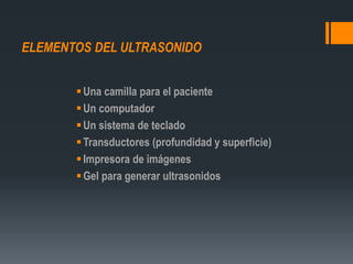 ELEMENTOS DEL ULTRASONIDO
Una camilla para el paciente
Un computador
Un sistema de teclado
Transductores (profundidad y superficie)
Impresora de imágenes
Gel para generar ultrasonidos
 