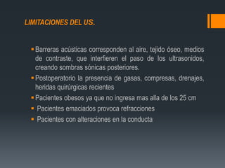 LIMITACIONES DEL US.
Barreras acústicas corresponden al aire, tejido óseo, medios
de contraste, que interfieren el paso de los ultrasonidos,
creando sombras sónicas posteriores.
Postoperatorio la presencia de gasas, compresas, drenajes,
heridas quirúrgicas recientes
Pacientes obesos ya que no ingresa mas alla de los 25 cm
 Pacientes emaciados provoca refracciones
 Pacientes con alteraciones en la conducta
 