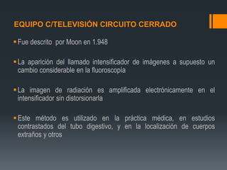 EQUIPO C/TELEVISIÓN CIRCUITO CERRADO
Fue descrito por Moon en 1.948
La aparición del llamado intensificador de imágenes a supuesto un
cambio considerable en la fluoroscopía
La imagen de radiación es amplificada electrónicamente en el
intensificador sin distorsionarla
Este método es utilizado en la práctica médica, en estudios
contrastados del tubo digestivo, y en la localización de cuerpos
extraños y otros
 